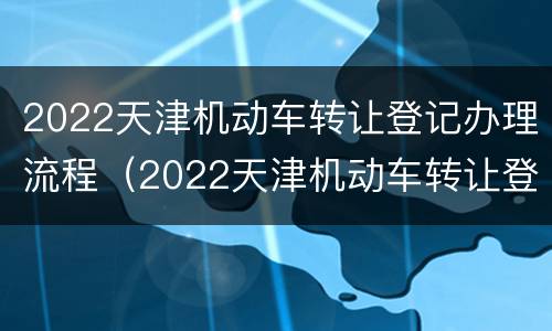 2022天津机动车转让登记办理流程（2022天津机动车转让登记办理流程及费用）