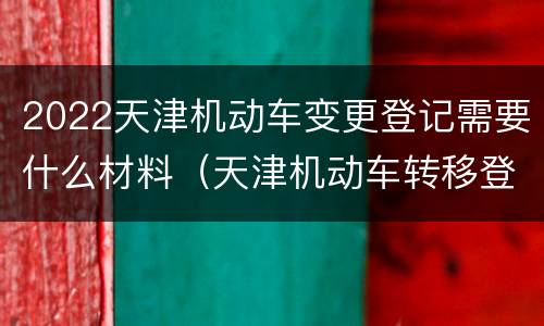 2022天津机动车变更登记需要什么材料（天津机动车转移登记）