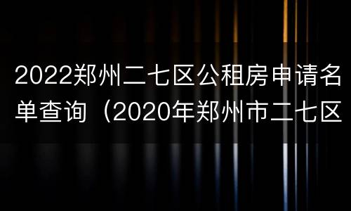 2022郑州二七区公租房申请名单查询（2020年郑州市二七区公租房已分号段）
