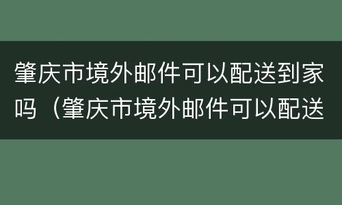 肇庆市境外邮件可以配送到家吗（肇庆市境外邮件可以配送到家吗多少钱）