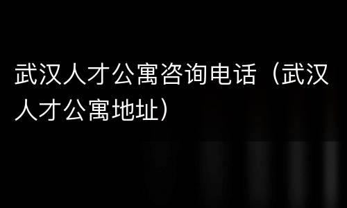 武汉人才公寓咨询电话（武汉人才公寓地址）