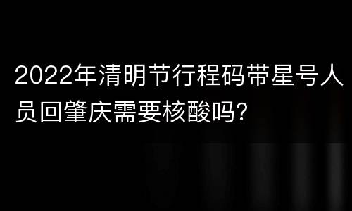 2022年清明节行程码带星号人员回肇庆需要核酸吗？