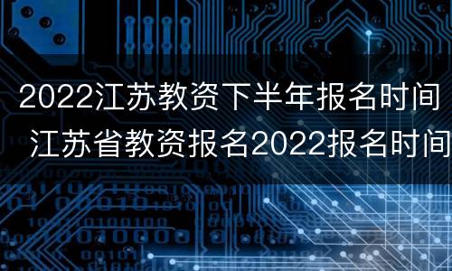 2022江苏教资下半年报名时间 江苏省教资报名2022报名时间