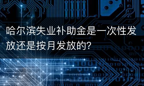 哈尔滨失业补助金是一次性发放还是按月发放的？