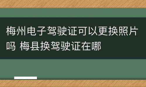 梅州电子驾驶证可以更换照片吗 梅县换驾驶证在哪