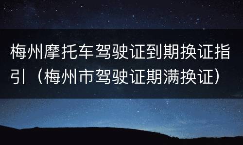 梅州摩托车驾驶证到期换证指引（梅州市驾驶证期满换证）