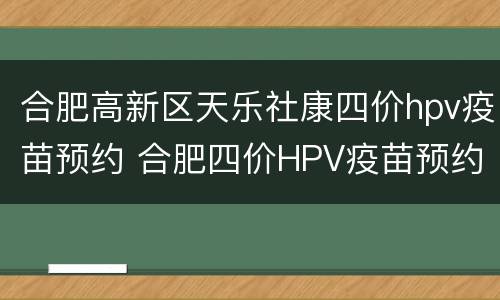 合肥高新区天乐社康四价hpv疫苗预约 合肥四价HPV疫苗预约