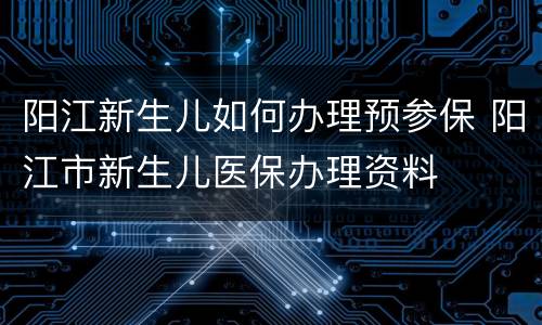 阳江新生儿如何办理预参保 阳江市新生儿医保办理资料