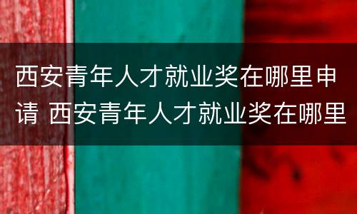 西安青年人才就业奖在哪里申请 西安青年人才就业奖在哪里申请领取