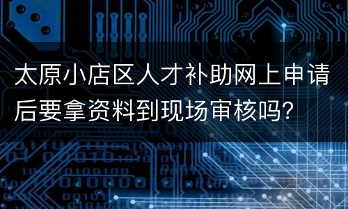 太原小店区人才补助网上申请后要拿资料到现场审核吗？