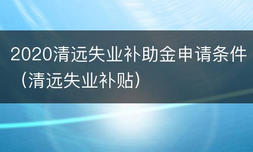 2020清远失业补助金申请条件（清远失业补贴）
