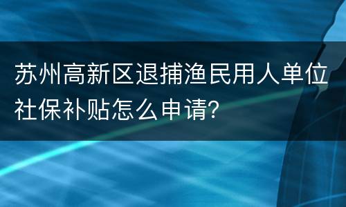 苏州高新区退捕渔民用人单位社保补贴怎么申请?