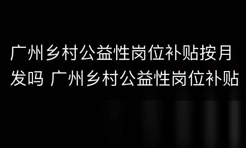 广州乡村公益性岗位补贴按月发吗 广州乡村公益性岗位补贴按月发吗多少钱