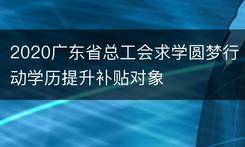 2020广东省总工会求学圆梦行动学历提升补贴对象