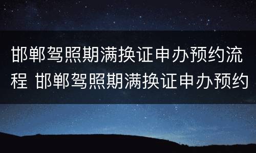 邯郸驾照期满换证申办预约流程 邯郸驾照期满换证申办预约流程图