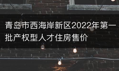 青岛市西海岸新区2022年第一批产权型人才住房售价
