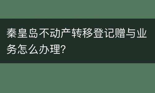 秦皇岛不动产转移登记赠与业务怎么办理？