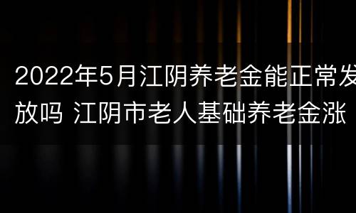 2022年5月江阴养老金能正常发放吗 江阴市老人基础养老金涨多少?!