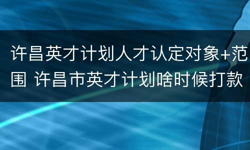 许昌英才计划人才认定对象+范围 许昌市英才计划啥时候打款