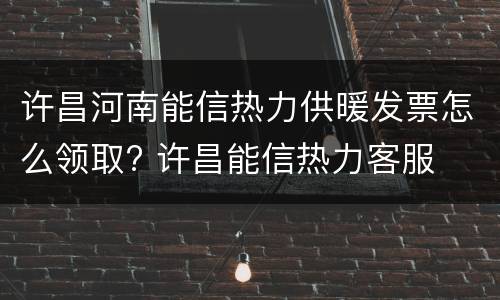 许昌河南能信热力供暖发票怎么领取? 许昌能信热力客服