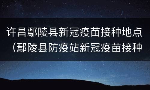 许昌鄢陵县新冠疫苗接种地点（鄢陵县防疫站新冠疫苗接种）