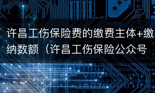 许昌工伤保险费的缴费主体+缴纳数额（许昌工伤保险公众号）