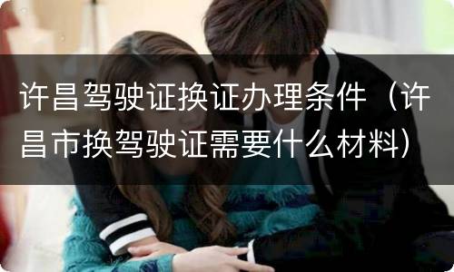 许昌驾驶证换证办理条件（许昌市换驾驶证需要什么材料）