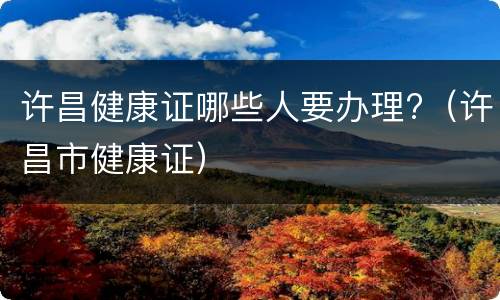 许昌健康证哪些人要办理?（许昌市健康证）