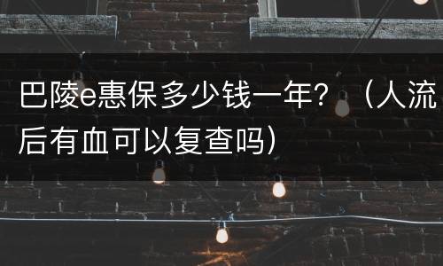巴陵e惠保多少钱一年？（人流后有血可以复查吗）