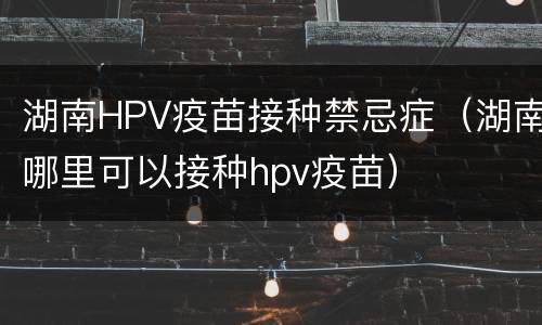 湖南HPV疫苗接种禁忌症（湖南哪里可以接种hpv疫苗）