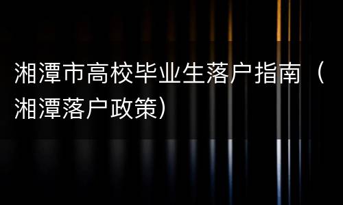 湘潭市高校毕业生落户指南（湘潭落户政策）