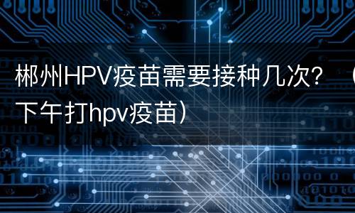 郴州HPV疫苗需要接种几次？（下午打hpv疫苗）