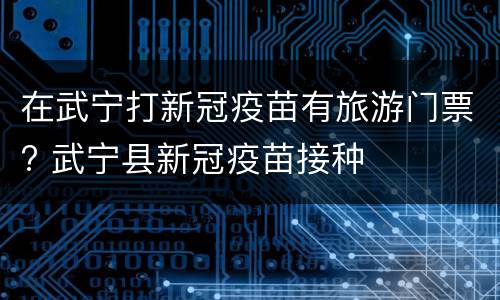 在武宁打新冠疫苗有旅游门票? 武宁县新冠疫苗接种