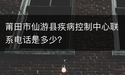 莆田市仙游县疾病控制中心联系电话是多少？
