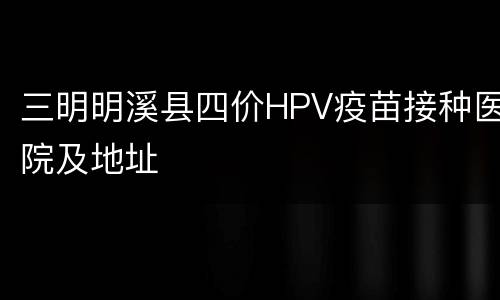三明明溪县四价HPV疫苗接种医院及地址
