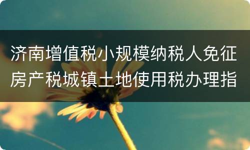 济南增值税小规模纳税人免征房产税城镇土地使用税办理指南（材料+时间+范围+地点）