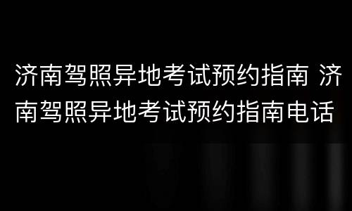 济南驾照异地考试预约指南 济南驾照异地考试预约指南电话