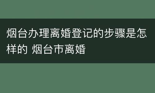 烟台办理离婚登记的步骤是怎样的 烟台市离婚