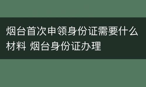 烟台首次申领身份证需要什么材料 烟台身份证办理