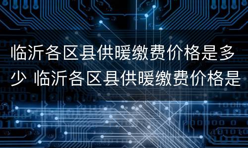 临沂各区县供暖缴费价格是多少 临沂各区县供暖缴费价格是多少啊