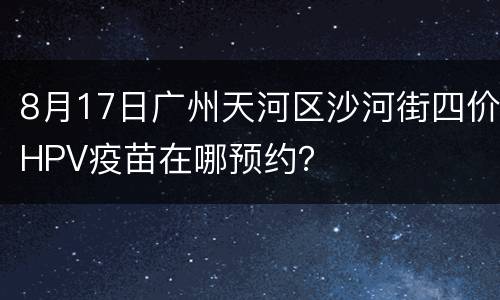 8月17日广州天河区沙河街四价HPV疫苗在哪预约？