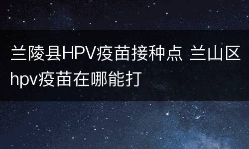 兰陵县HPV疫苗接种点 兰山区hpv疫苗在哪能打
