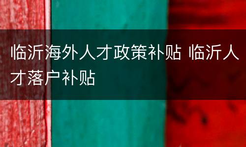 临沂海外人才政策补贴 临沂人才落户补贴