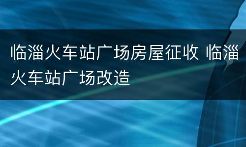 临淄火车站广场房屋征收 临淄火车站广场改造