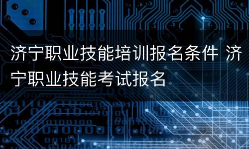 济宁职业技能培训报名条件 济宁职业技能考试报名