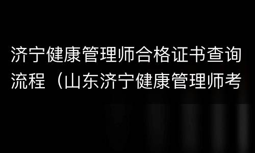 济宁健康管理师合格证书查询流程（山东济宁健康管理师考试时间）