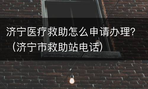 济宁医疗救助怎么申请办理？（济宁市救助站电话）