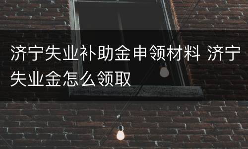 济宁失业补助金申领材料 济宁失业金怎么领取