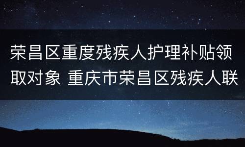荣昌区重度残疾人护理补贴领取对象 重庆市荣昌区残疾人联合会
