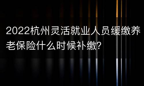 2022杭州灵活就业人员缓缴养老保险什么时候补缴？